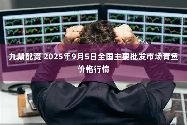 九鼎配资 2025年9月5日全国主要批发市场青鱼价格行情
