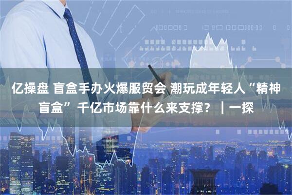 亿操盘 盲盒手办火爆服贸会 潮玩成年轻人“精神盲盒” 千亿市场靠什么来支撑？｜一探