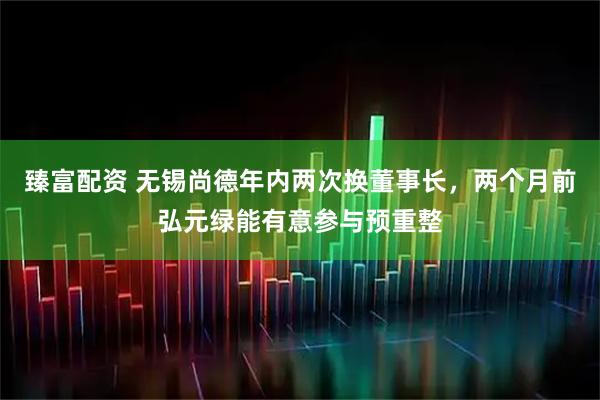 臻富配资 无锡尚德年内两次换董事长，两个月前弘元绿能有意参与预重整