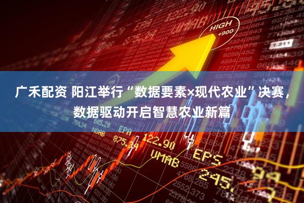 广禾配资 阳江举行“数据要素×现代农业”决赛，数据驱动开启智慧农业新篇