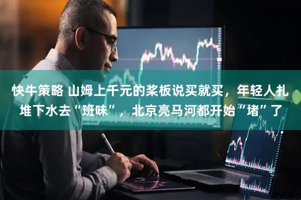 快牛策略 山姆上千元的桨板说买就买，年轻人扎堆下水去“班味”，北京亮马河都开始“堵”了