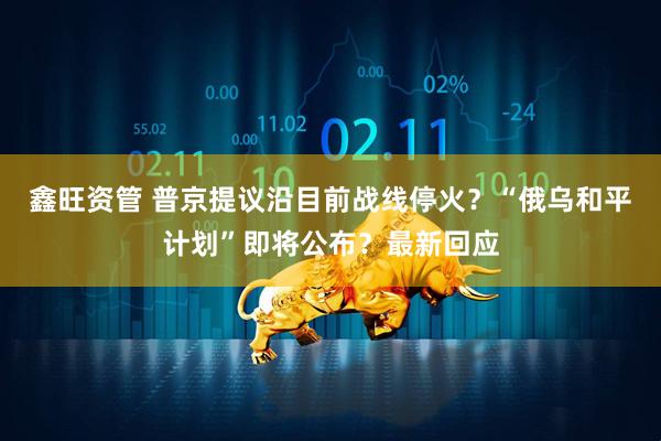 鑫旺资管 普京提议沿目前战线停火？“俄乌和平计划”即将公布？最新回应