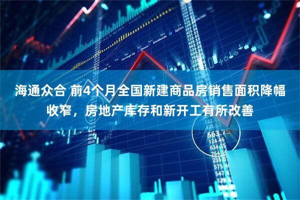 海通众合 前4个月全国新建商品房销售面积降幅收窄，房地产库存和新开工有所改善