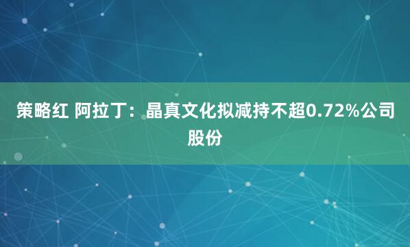 策略红 阿拉丁：晶真文化拟减持不超0.72%公司股份