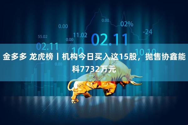 金多多 龙虎榜丨机构今日买入这15股，抛售协鑫能科7732万元