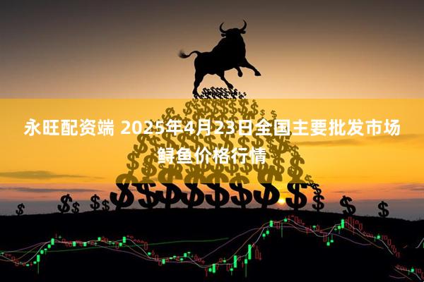 永旺配资端 2025年4月23日全国主要批发市场鲟鱼价格行情