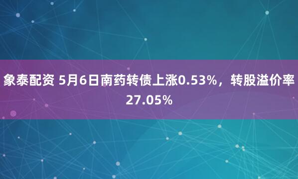 象泰配资 5月6日南药转债上涨0.53%，转股溢价率27.05%