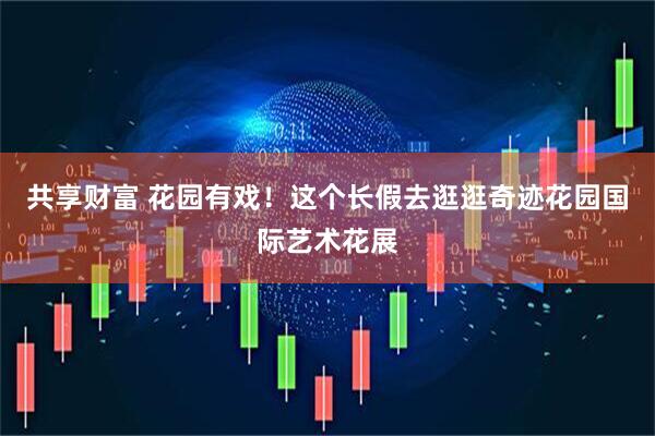 共享财富 花园有戏！这个长假去逛逛奇迹花园国际艺术花展