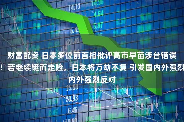 财富配资 日本多位前首相批评高市早苗涉台错误言论!若继续铤而走险,日本将万劫不复 引发国内外强烈反对