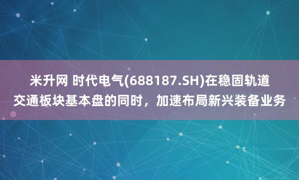 米升网 时代电气(688187.SH)在稳固轨道交通板块基本盘的同时，加速布局新兴装备业务