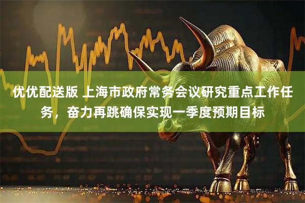 优优配送版 上海市政府常务会议研究重点工作任务，奋力再跳确保实现一季度预期目标