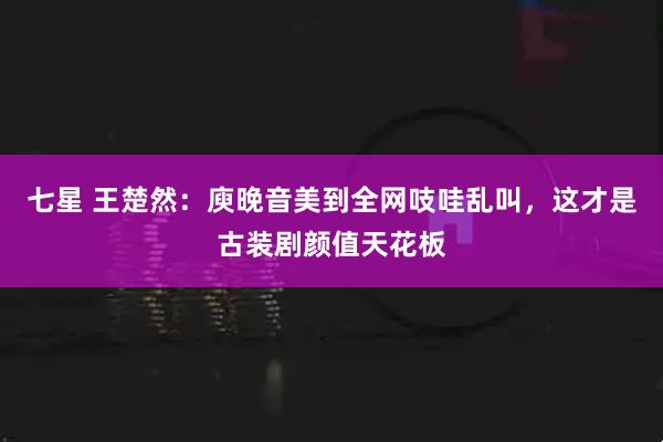 七星 王楚然：庾晚音美到全网吱哇乱叫，这才是古装剧颜值天花板