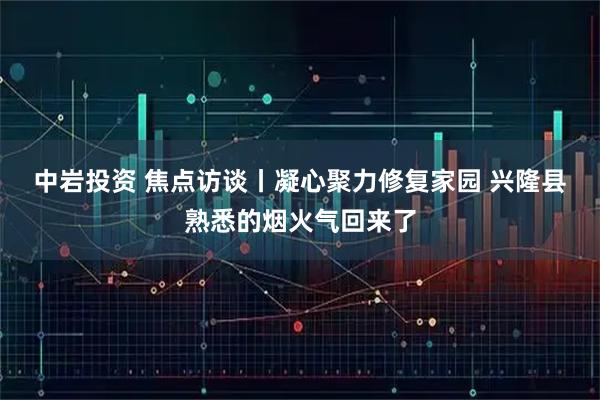 中岩投资 焦点访谈丨凝心聚力修复家园 兴隆县熟悉的烟火气回来了