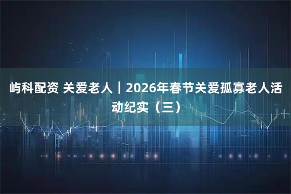 屿科配资 关爱老人|2026年春节关爱孤寡老人活动纪实(三)
