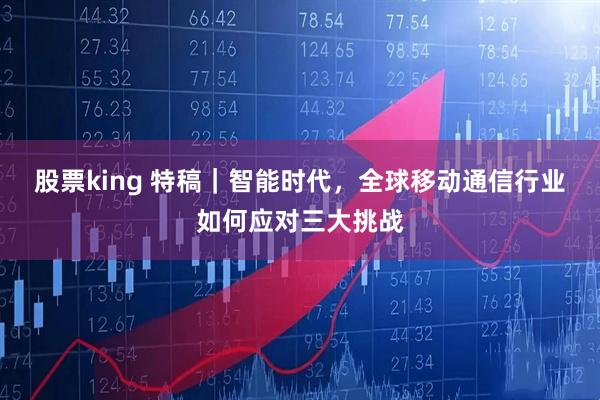股票king 特稿|智能时代,全球移动通信行业如何应对三大挑战