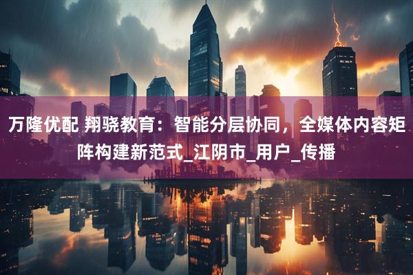 万隆优配 翔骁教育:智能分层协同,全媒体内容矩阵构建新范式_江阴市_用户_传播