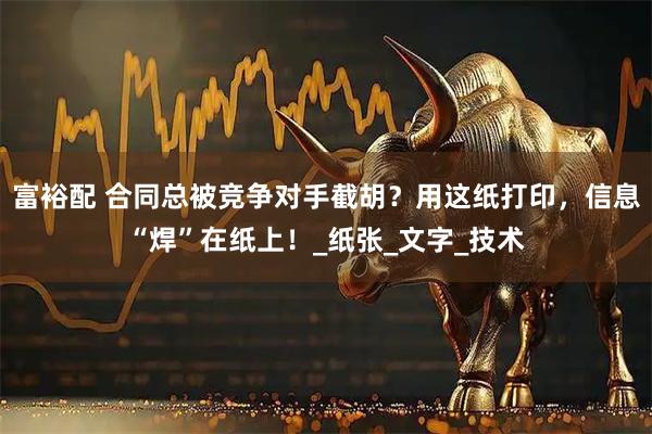 富裕配 合同总被竞争对手截胡？用这纸打印，信息“焊”在纸上！_纸张_文字_技术
