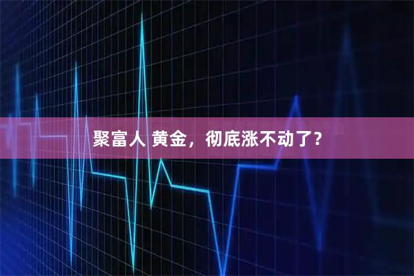 聚富人 黄金，彻底涨不动了？