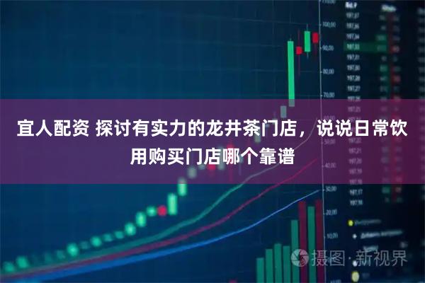 宜人配资 探讨有实力的龙井茶门店，说说日常饮用购买门店哪个靠谱