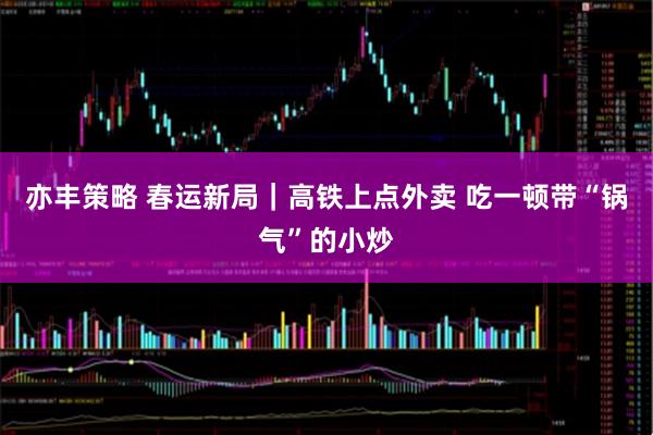 亦丰策略 春运新局｜高铁上点外卖 吃一顿带“锅气”的小炒
