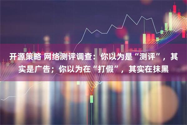 开源策略 网络测评调查：你以为是“测评”，其实是广告；你以为在“打假”，其实在抹黑